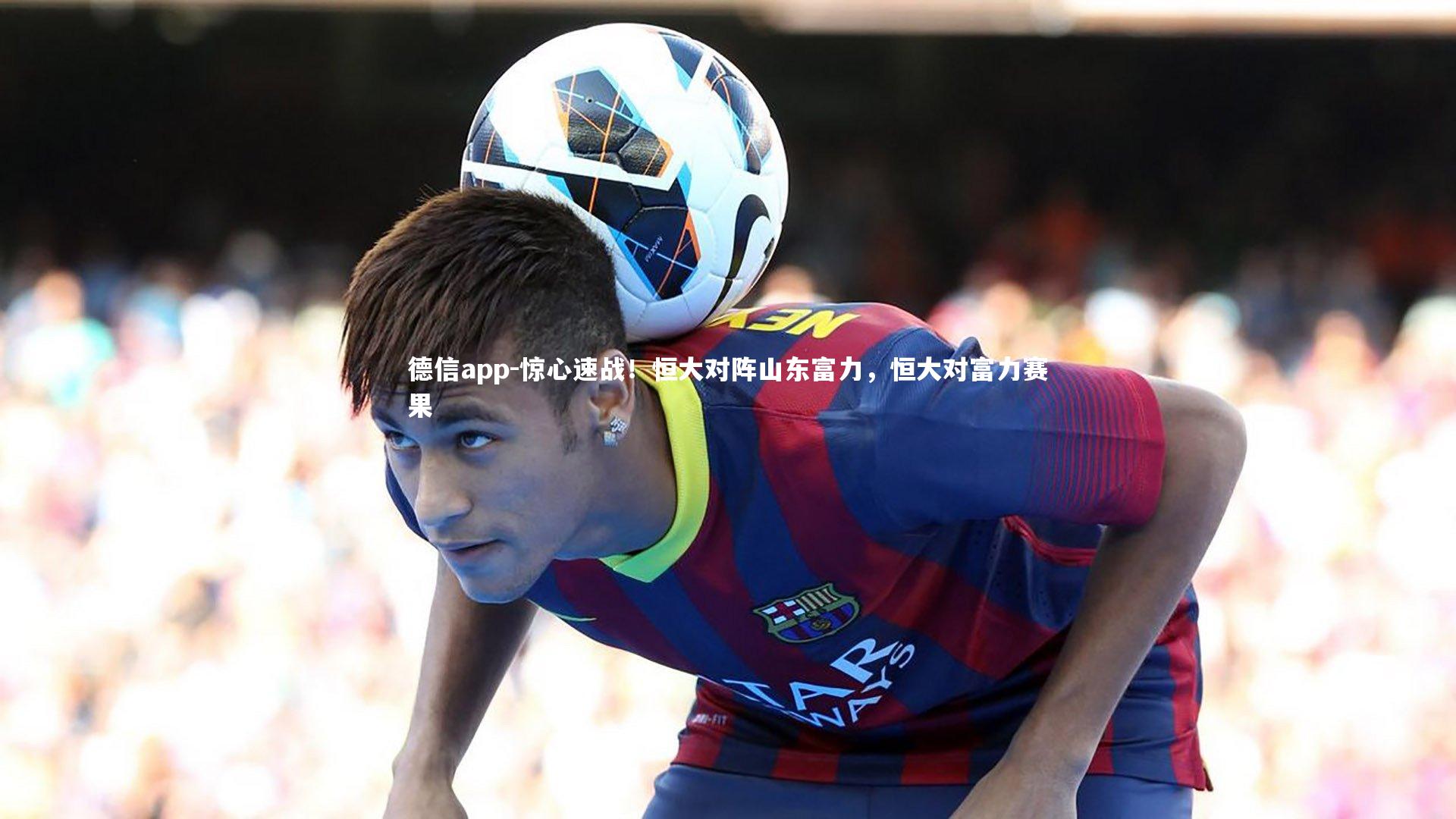 德信app-惊心速战！恒大对阵山东富力，恒大对富力赛果